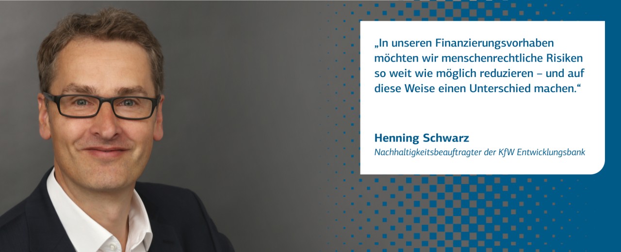 Dieses Bild zeigt Henning Schwarz, Nachhaltigkeitsbeauftragter der KfW Entwicklungsbank. Rechts von ihm steht ein Zitat in einer Textbox: „In unseren Finanzierungsvorhaben möchten wir menschenrechtliche Risiken so weit wie möglich reduzieren – und auf diese Weise einen Unterschied machen.“ 