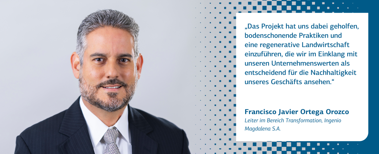 Das Bild zeigt ein Zitat von Francisco Javier Ortega Orozco, Leiter im Bereich Transformation, Ingenio Magdalena S.A.: „Das Projekt hat uns dabei geholfen, bodenschonende Praktiken und eine regenerative Landwirtschaft einzuführen, die wir im Einklang mit unseren Unternehmenswerten als entscheidend für die Nachhaltigkeit unseres Geschäfts ansehen.“
