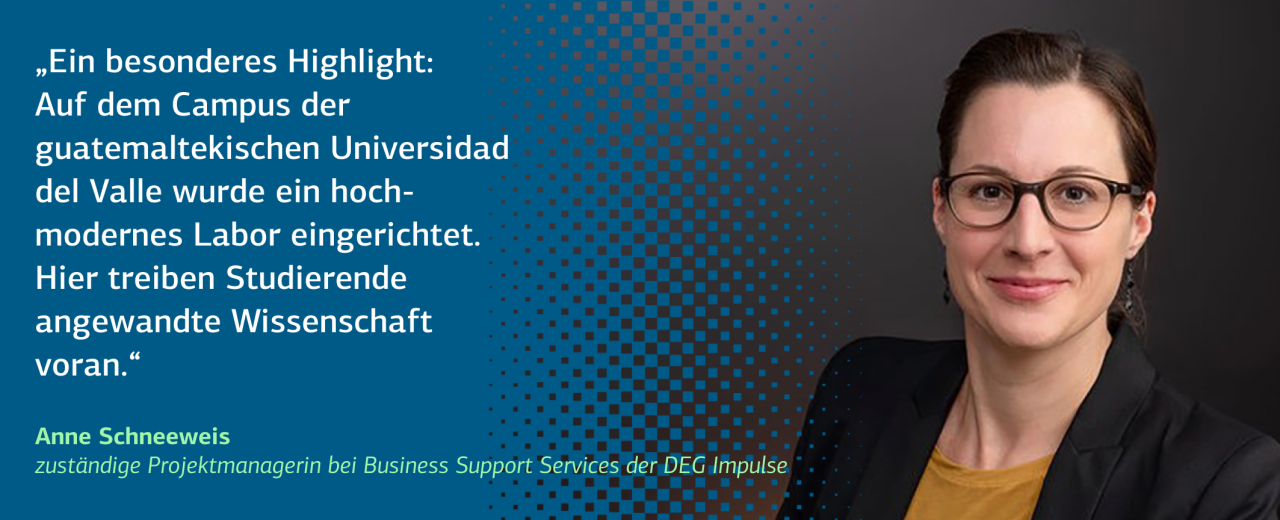 Das Bild zeigt ein Zitat von Anne Schneeweis, zuständige Projektmanagerin bei Business Support Services der DEG Impulse: „Ein besonderes Highlight: Auf dem Campus der guatemaltekischen Universidad del Valle wurde ein hochmodernes Labor eingerichtet. Hier treiben Studierende angewandte Wissenschaft voran.“